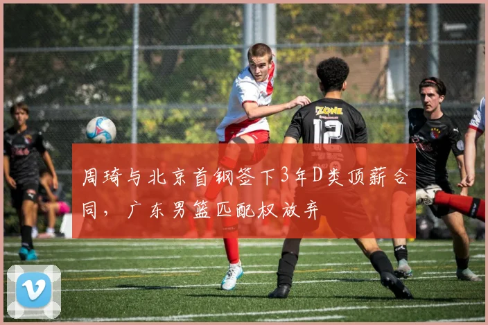 周琦与北京首钢签下3年D类顶薪合同，广东男篮匹配权放弃