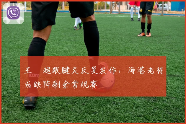 王燊超跟腱炎反复发作，海港老将或缺阵剩余常规赛