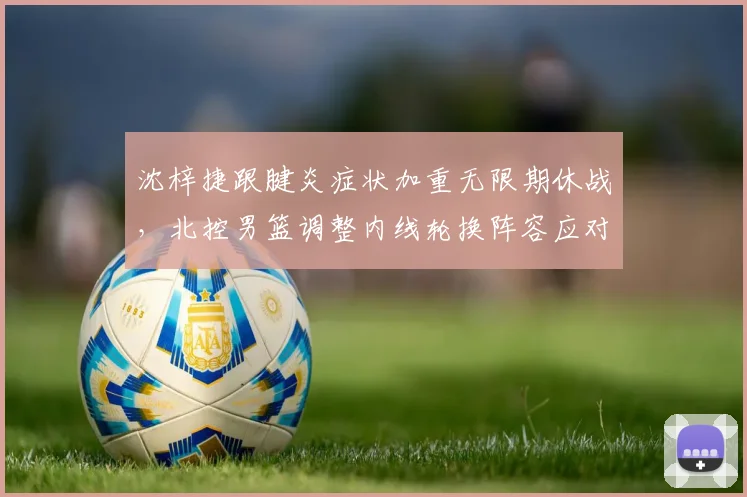 沈梓捷跟腱炎症状加重无限期休战，北控男篮调整内线轮换阵容应对空窗