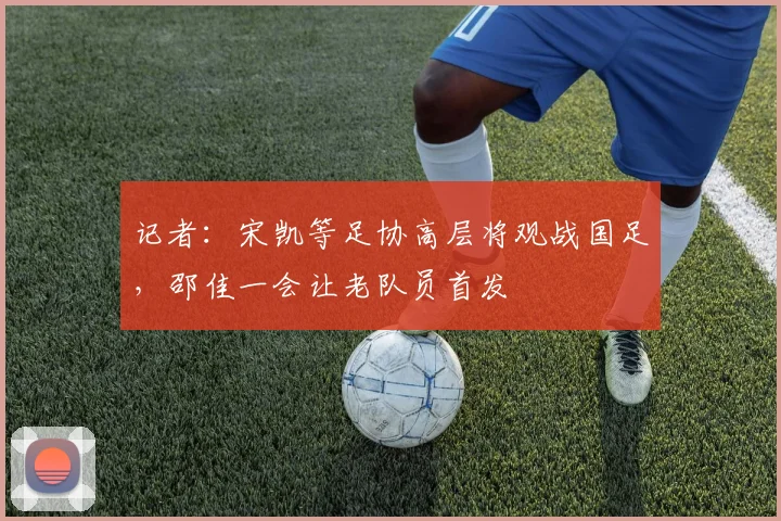 记者：宋凯等足协高层将观战国足，邵佳一会让老队员首发