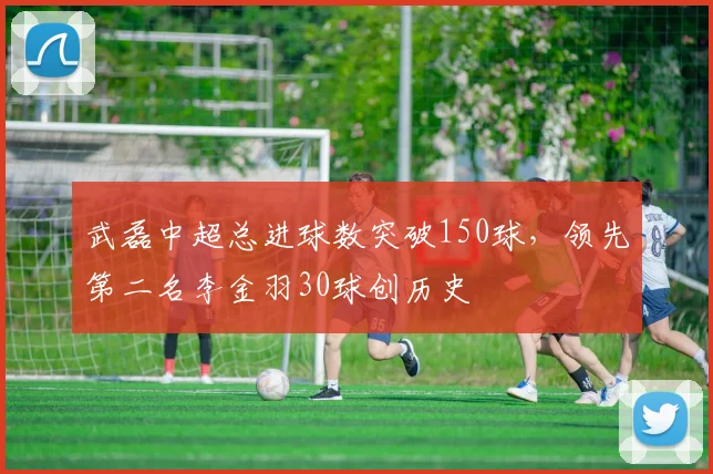 武磊中超总进球数突破150球，领先第二名李金羽30球创历史