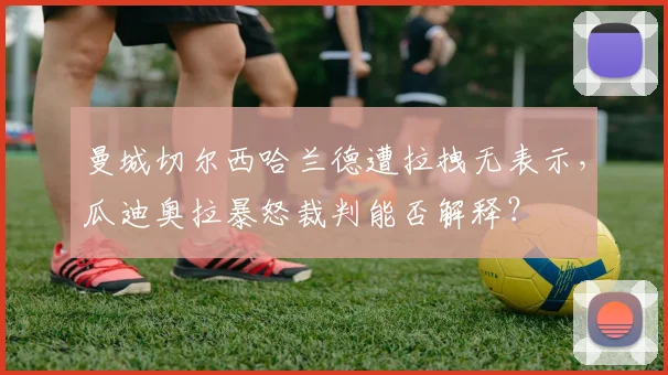 曼城切尔西哈兰德遭拉拽无表示，瓜迪奥拉暴怒裁判能否解释？