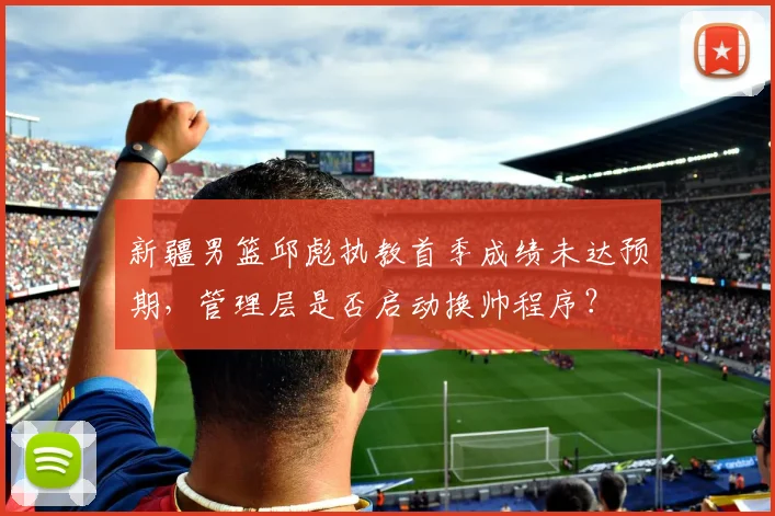 新疆男篮邱彪执教首季成绩未达预期，管理层是否启动换帅程序？