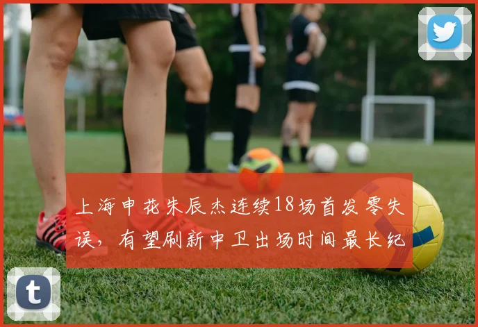 上海申花朱辰杰连续18场首发零失误，有望刷新中卫出场时间最长纪录？