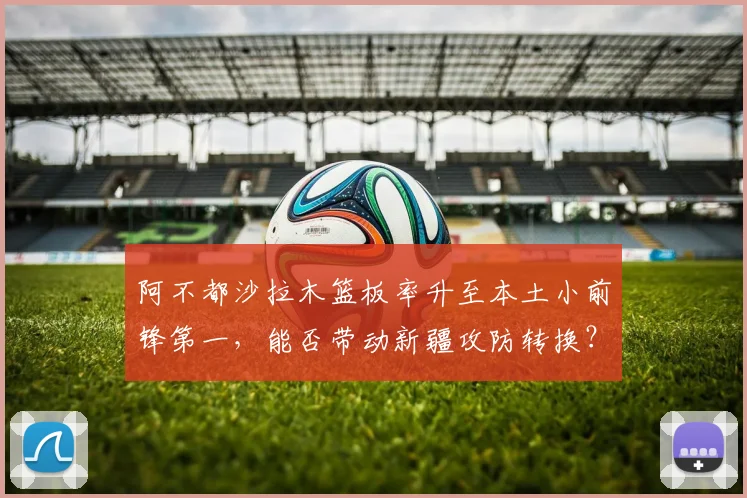 阿不都沙拉木篮板率升至本土小前锋第一，能否带动新疆攻防转换？